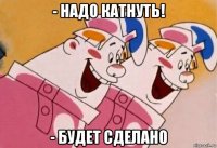 - надо катнуть! - будет сделано