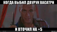 когда выбил двурук васатри и вточил на +5