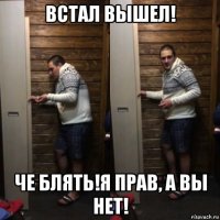 встал вышел! че блять!я прав, а вы нет!