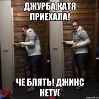 джурба,катя приехала! че блять! джинс нету(