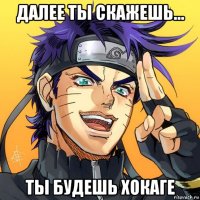 далее ты скажешь... ты будешь хокаге