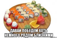  давай побудем хоть немного рядом близкими
