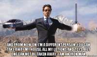  and from now on, i'm a different person. you can take away my house, all my lotions and toys. but one can not be taken away: i am an iron man.