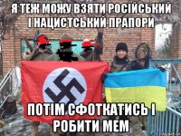 я теж можу взяти російський і нацистський прапори потім сфоткатись і робити мем
