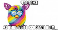 что тоже хочешь быть кристальным