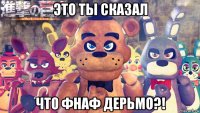 это ты сказал что фнаф дерьмо?!