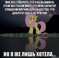 мне все говорять что я не выживу в этом жестоком мире, что мой характер слишком мягкий для обшества, что доброта здесь не причем но я же лишь хотела...