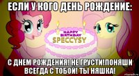 если у кого день рождение: с днем рождения! не грусти!поняши всегда с тобой! ты няшка!