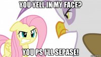 you yell in my face? you ps i'll sepase!
