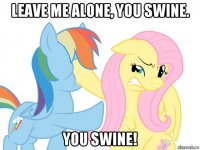 leave me alone, you swine. you swine!