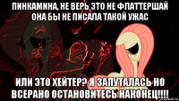 пинкамина, не верь это не флаттершай она бы не писала такой ужас или это хейтер? я запуталась но всерано остановитесь наконец!!!!