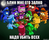 блин мне его залко надо убить всех