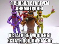 я сказал стартуем аниматроны кстати вы уволены кстати пошли на фиг