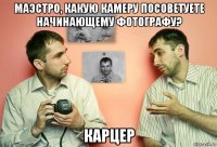 маэстро, какую камеру посоветуете начинающему фотографу? карцер