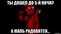 ты дошел до 5-й ночи? а жаль радоватся...