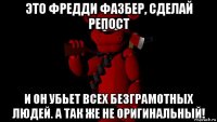 это фредди фазбер, сделай репост и он убьет всех безграмотных людей. а так же не оригинальный!