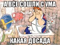 а все сошли с ума какая досада