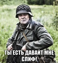  ты есть давайт мне слиф!