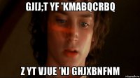 gj[j;t yf 'kmabqcrbq z yt vjue 'nj ghjxbnfnm