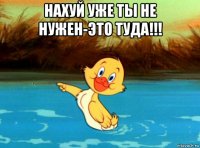 нахуй уже ты не нужен-это туда!!! 