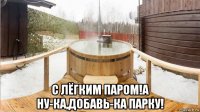  с лёгким паром!а ну-ка,добавь-ка парку!