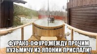  фурако-офуро,между прочим кузьмичу из японии прислали!