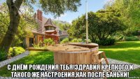  с днём рождения тебя!здравия крепкого и такого же настроения,как после баньки!