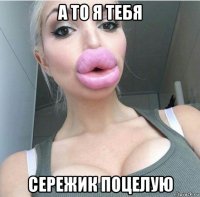 а то я тебя сережик поцелую