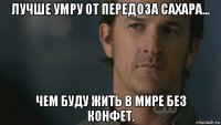 лучше умру от передоза сахара... чем буду жить в мире без конфет.