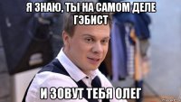 я знаю, ты на самом деле гэбист и зовут тебя олег