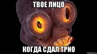 твое лицо когда сдал трио