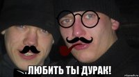 любить тьі дурак!