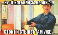 ну чё хлебнём за брови ?!!! стоит и стынет там уже ...