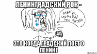 ленинградский рок - это когда градский поет о ленине