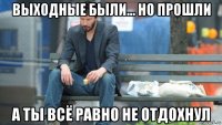 выходные были... но прошли а ты всё равно не отдохнул