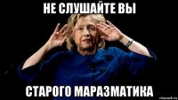 не слушайте вы старого маразматика