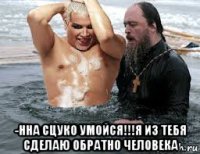 -нна сцуко умойся!!!я из тебя сделаю обратно человека