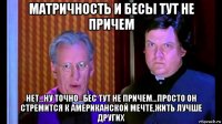матричность и бесы тут не причем нет...ну точно...бес тут не причем...просто он стремится к американской мечте,жить лучше других