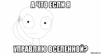а что если я управляю вселенной?