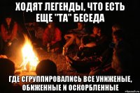 ходят легенды, что есть еще "та" беседа где сгруппировались все униженые, обиженные и оскорбленные