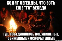 ходят легенды, что есть еще "та" беседа где обьединились все униженые, обиженные и оскорбленные