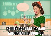  нашей лариссе любой баклажан не вопрос
