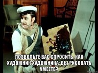  позвольте вас спросить, как художник художника: вы рисовать умеете?