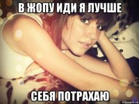 в жопу иди я лучше себя потрахаю
