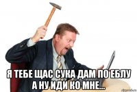  я тебе щас сука дам по еблу а ну иди ко мне...