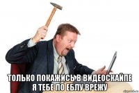  только покажись в видеоскайпе я тебе по еблу врежу