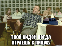  твой видон когда играешь в лицуху