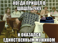 когда пришел в шашлычку и оказался единственным мужиком