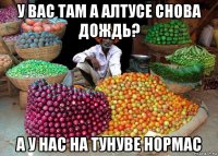 у вас там а алтусе снова дождь? а у нас на тунуве нормас