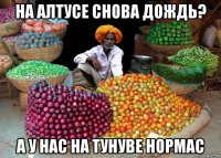 на алтусе снова дождь? а у нас на тунуве нормас
